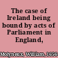 The case of Ireland being bound by acts of Parliament in England, stated