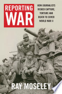 Reporting War : How Foreign Correspondents Risked Capture, Torture and Death to Cover World War II /