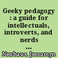 Geeky pedagogy : a guide for intellectuals, introverts, and nerds who want to be effective teachers /