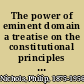 The power of eminent domain a treatise on the constitutional principles which affect the taking of property for public use /