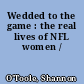 Wedded to the game : the real lives of NFL women /