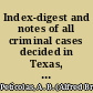 Index-digest and notes of all criminal cases decided in Texas, with notes including all cases in the Texas reports from Dallam to the 45 Texas and from 1 to 32 Criminal appeal reports; and all cases reported in the Southwestern reporter from 1893 to the latest published at date of going to press /