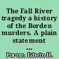 The Fall River tragedy a history of the Borden murders. A plain statement of the material facts pertaining to the most famous crime of the century, including the story of the arrest and preliminary trial of Miss Lizzie A. Borden and a full report of the superior court trial, with a hitherto unpublished account of the renowned Trickey-McHenry affair, comp. from official sources and profusely illustrated with original engravings /