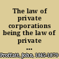 The law of private corporations being the law of private corporations under the Civil Code of California : with the recent amendments and statutes, and annotations in reference to the decisions of the Supreme Court of California and of other states on analogous provisions : also an introductory chapter on the history of private corporations, and an appendix with forms /