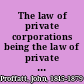 The law of private corporations being the law of private corporations under the civil code of California, with the recent amendments and statutes, and annotations in reference to the decisions of the Supreme Court of California and of other states on analogous provisions; also an introductory chapter on the history of private corporations, appendix with forms /