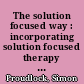 The solution focused way : incorporating solution focused therapy tools and techniques into your everyday work /