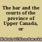 The bar and the courts of the province of Upper Canada, or Ontario