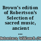 Brown's edition of Robertson's Selection of sacred music, ancient and modern, in four vocal parts, for the use of Presbyterian churches, chapels, & public institutions, throughout the kingdom : to which is prefixed a new musical catechism, with improved scales & examples /