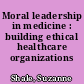 Moral leadership in medicine : building ethical healthcare organizations /