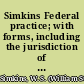 Simkins Federal practice; with forms, including the jurisdiction of the federal courts and the practice in those courts in civil actions as fixed by federal statutes and the new Federal rules of civil procedure, and the interpretation thereof by the courts, from the commencement of the action to final decision on appeal, and also the practice on removal of causes and on appeals from highest state court to Supreme court of the United States.