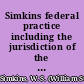 Simkins federal practice including the jurisdiction of the federal courts and the practice in actions at law and suits in equity from commencement to final decision on appeal and also the practice on removal of causes and on appeals from highest state court to Supreme Court of the United States /