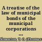 A treatise of the law of municipal bonds of the municipal corporations of the United States including bonds issued to aid railroads : to which are added excerpts from the state constitutions relating to the incurring of debt for public purposes /