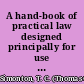 A hand-book of practical law designed principally for use in New York and New Jersey, and being a direct and concise exposition of the law of daily affairs and business and ordinary practice /
