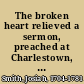 The broken heart relieved a sermon, preached at Charlestown, South-Carolina, March the 27th, 1763. Josiah Smith, V.D.M.