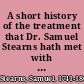 A short history of the treatment that Dr. Samuel Stearns hath met with in Massachusetts, since the commencement of hostilities between Great-Britain and her colonies Exhibiting the troubles he has met with, by reason of his loyalty, and the appearance of false evidence against him. : [Three lines in Latin]