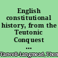 English constitutional history, from the Teutonic Conquest to the present time.