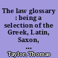 The law glossary : being a selection of the Greek, Latin, Saxon, French, Norman and Italian sentences, phrases and maxims, found in the works of Lord Coke, Shower, Peere Williams, Sir William Blackstone, Sir Francis Buller,  Vezey, Chancellor Kent, Reeves, Durnford and East, Taunton, Sellon, Johnson,   Cowen, Sugden, Preston, Bosanquet, Starkie, Tidd, Phillips, Chitty, Moore, Wen  dell, and numerous other law writers: with historical and explanatory notes.