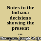 Notes to the Indiana decisions showing the present status and value of all cases decided by the Supreme and Appellate courts as determined by the citations of these courts and by all other state and federal courts, with references to the annotated reports, legal periodicals and standard text books : a judicial history of every Indiana case, with explanatory notes, from 1 Blackford to 182 Indiana Supreme and 1 to 57 Indiana Appellate reports inclusive /