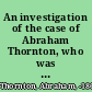 An investigation of the case of Abraham Thornton, who was tried at Warwick, August 8, 1817, for the willful murder, and afterwards arraigned for the rape, of Mary Ashford, (of which charges he was that day acquitted)