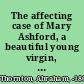 The affecting case of Mary Ashford, a beautiful young virgin, who was diabolically ravished, murdered, and thrown into a pit, as she was returning from a dance including the trial of Abraham Thornton for the wilful murder of the said Mary Ashford : with the whole of the evidence, charge to the jury, &c. : tried at Warwick Assizes, before Mr. Justice Holroyd, on the 8th of August, 1817 /