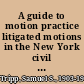 A guide to motion practice litigated motions in the New York civil courts /