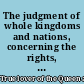 The judgment of whole kingdoms and nations, concerning the rights, power, and prerogative of kings, and the rights, priviledges, and properties of the people shewing the nature of government in general, both from God and man : an account of the British government; and the rights and priviledges of the people in the time of the Saxons, and since the Conquest : the government which God ordain'd over the children of Israel; and that all magistrates and governours proceed from the people, by many examples in scripture, and the duty of magistrates from scripture and reason : nine emperors, and above fifty kings deprived for their evil government : the rights of the people and Parliament of Britain, to resist and deprive their kings for evil government, by King Henry's charter, and by act of Parliament, and by many examples : the prophets and ancient Jews, strangers to absolute passive-obedience, resisting of arbitrary government is allow'd by many examples in scripture, and by undeniable reason : a large account of the revolution; with the names of ten bishops, and above sixty peers, concern'd in the revolution before King James went out of England : several declarations, in Queen Elizabeth's time, of the clergy in convocation, and the Parliament who assisted, and justified the Scotch, French, and Dutch, in resisting of their evil princes /