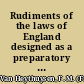 Rudiments of the laws of England designed as a preparatory study for persons entering the profession, as a compendium to strengthen the memory of those who have studied the law, and to convey a general idea of jurisprudence to all classes of people /