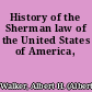 History of the Sherman law of the United States of America,