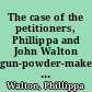 The case of the petitioners, Phillippa and John Walton gun-powder-makers; owners, and occupiers of the gun-powder-mills, situated at Waltham-Abbey.