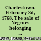 Charlestown, February 3d, 1768. The sale of Negroes belonging to Mr. John Miles advertised in the gazettes for this day, is put off to Friday next when the said Negroes ... will be sold by publick outcry at Mr. Nightingall's on Charlestown-Neck ... Robert Wells, vendue-master.