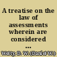 A treatise on the law of assessments wherein are considered assessments constituting the basis of general taxation, from their inception to completion, assessments by municipal corporations, for street and other public local improvements, by drainage corporations, by swamp land districts, and by private corporations /