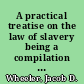 A practical treatise on the law of slavery being a compilation of all the decisions made on that subject in the several courts of the United States and state courts, with copious notes and references to the statutes and other authorities, systematically arranged /