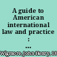 A guide to American international law and practice : as found in the United States Constitution, treaties, statutes, decisions, executive orders, administrative regulations, diplomatic correspondence, and army and navy instructions, including war-time law /