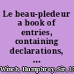 Le beau-pledeur a book of entries, containing declarations, informations, and other select and approved pleadings : with special verdicts and demurrers, in most actions, real, personal, and mixt, which have been argued and adjudged in the most courts at Westminster : together with faithful references to the most authentick printed law-books now extant, where the cases of these entries are reported, and a more copious and useful table than hath been hitherto printed in any book of entries : the whole comprehending the very art and method of good pleading /