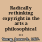 Radically rethinking copyright in the arts a philosophical approach /